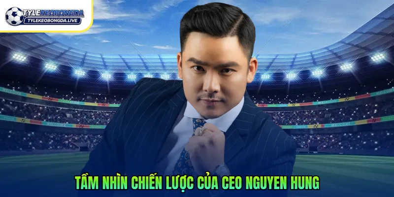 Tầm nhìn chiến lược của CEO Nguyen Hung
